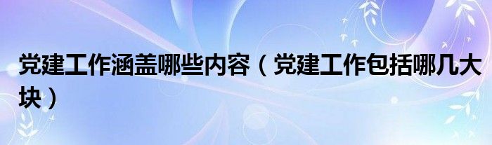 党建工作涵盖哪些内容（党建工作包括哪几大块）