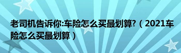 老司机告诉你:车险怎么买最划算?（2021车险怎么买最划算）