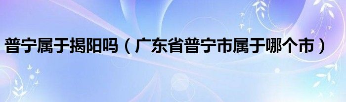 普宁属于揭阳吗（广东省普宁市属于哪个市）