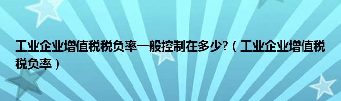 工业企业增值税税负率一般控制在多少?（工业企业增值税税负率）