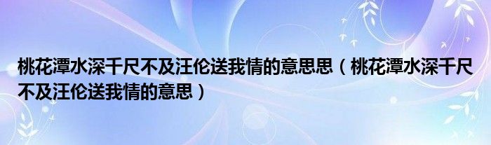 桃花潭水深千尺不及汪伦送我情的意思思（桃花潭水深千尺不及汪伦送我情的意思）