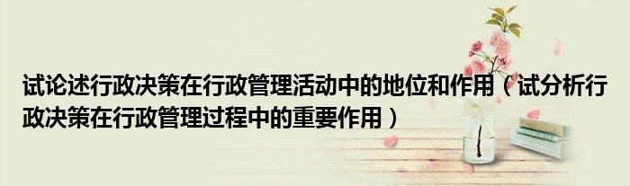 试论述行政决策在行政管理活动中的地位和作用（试分析行政决策在行政管理过程中的重要作用）