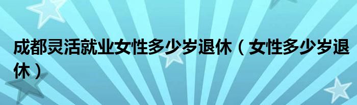 成都灵活就业女性多少岁退休（女性多少岁退休）