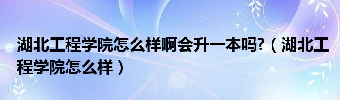 湖北工程学院怎么样啊会升一本吗?（湖北工程学院怎么样）