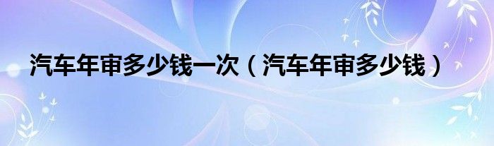 汽车年审多少钱一次（汽车年审多少钱）