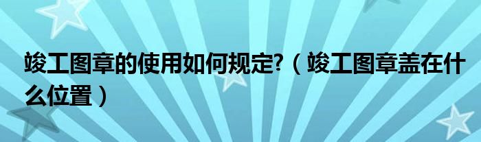 竣工图章的使用如何规定?（竣工图章盖在什么位置）