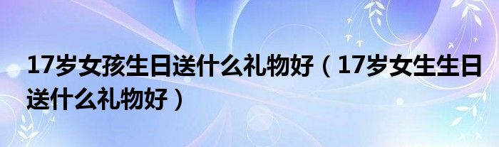 17岁女孩生日送什么礼物好（17岁女生生日送什么礼物好）