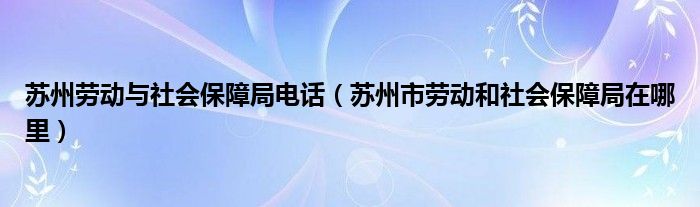 苏州劳动与社会保障局电话（苏州市劳动和社会保障局在哪里）