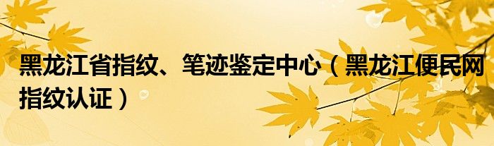 黑龙江省指纹、笔迹鉴定中心（黑龙江便民网指纹认证）