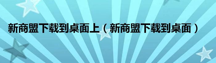 新商盟下载到桌面上（新商盟下载到桌面）