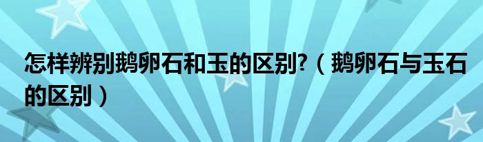 怎样辨别鹅卵石和玉的区别?（鹅卵石与玉石的区别）