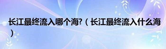 长江最终流入哪个海?（长江最终流入什么海）