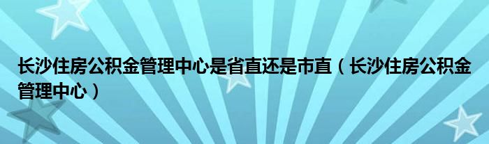 长沙住房公积金管理中心是省直还是市直（长沙住房公积金管理中心）