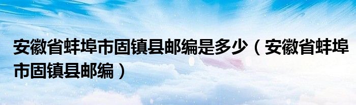 安徽省蚌埠市固镇县邮编是多少（安徽省蚌埠市固镇县邮编）