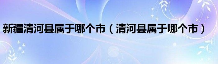 新疆清河县属于哪个市（清河县属于哪个市）