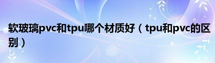 软玻璃pvc和tpu哪个材质好（tpu和pvc的区别）