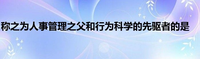 称之为人事管理之父和行为科学的先驱者的是