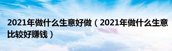 2021年做什么生意好做（2021年做什么生意比较好赚钱）