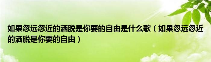 如果忽远忽近的洒脱是你要的自由是什么歌（如果忽远忽近的洒脱是你要的自由）