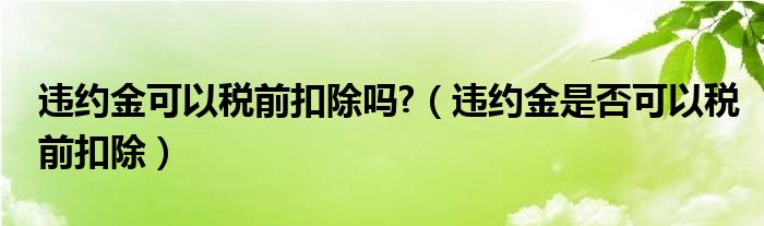 违约金可以税前扣除吗?（违约金是否可以税前扣除）