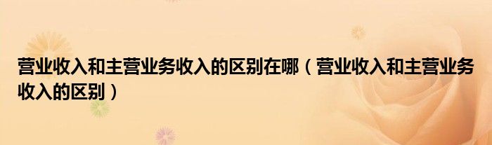 营业收入和主营业务收入的区别在哪（营业收入和主营业务收入的区别）