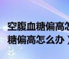 空腹血糖偏高怎么办什么方法降最好（空腹血糖偏高怎么办）