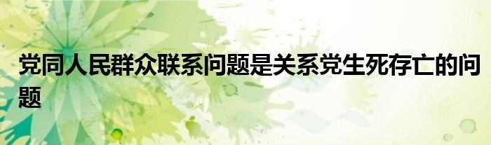 党同人民群众联系问题是关系党生死存亡的问题