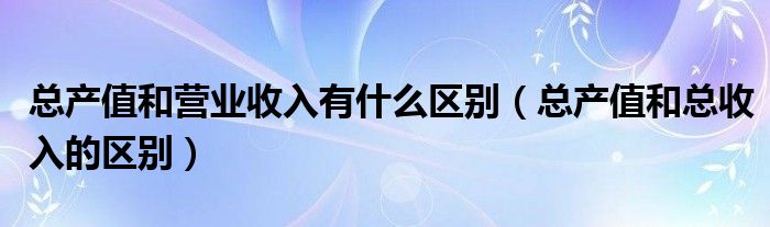 总产值和营业收入有什么区别（总产值和总收入的区别）