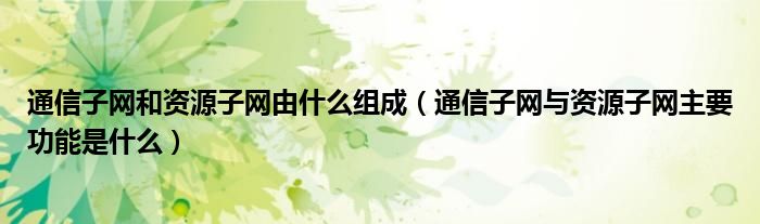 通信子网和资源子网由什么组成（通信子网与资源子网主要功能是什么）