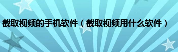 截取视频的手机软件（截取视频用什么软件）