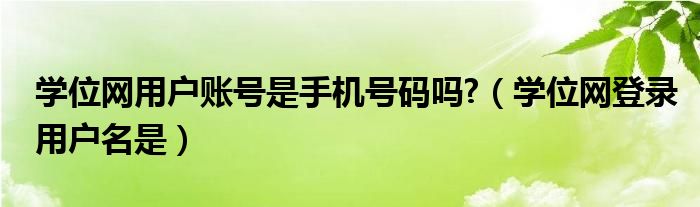 学位网用户账号是手机号码吗?（学位网登录用户名是）