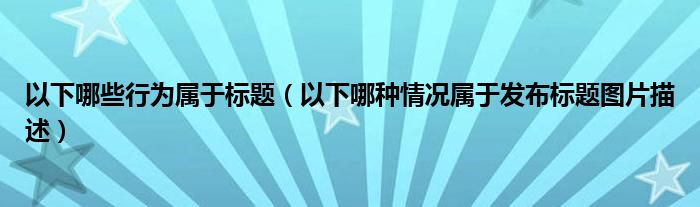 以下哪些行为属于标题（以下哪种情况属于发布标题图片描述）