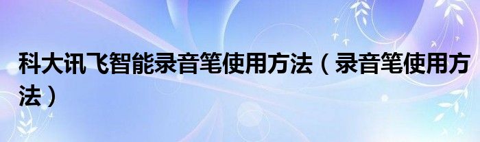 科大讯飞智能录音笔使用方法（录音笔使用方法）