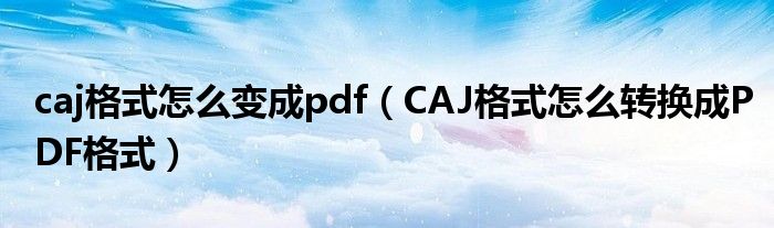 caj格式怎么变成pdf（CAJ格式怎么转换成PDF格式）