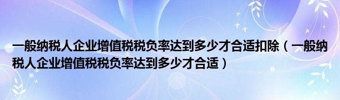 一般纳税人企业增值税税负率达到多少才合适扣除（一般纳税人企业增值税税负率达到多少才合适）