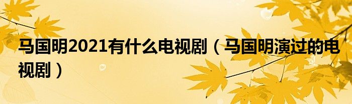 马国明2021有什么电视剧（马国明演过的电视剧）