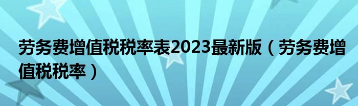 劳务费增值税税率表2023最新版（劳务费增值税税率）