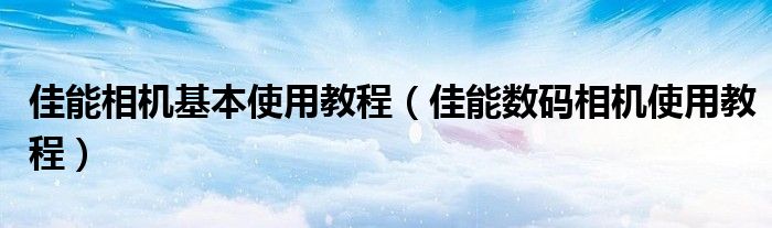 佳能相机基本使用教程（佳能数码相机使用教程）