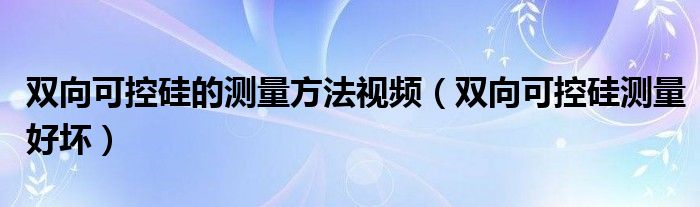 双向可控硅的测量方法视频（双向可控硅测量好坏）