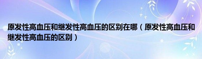 原发性高血压和继发性高血压的区别在哪（原发性高血压和继发性高血压的区别）