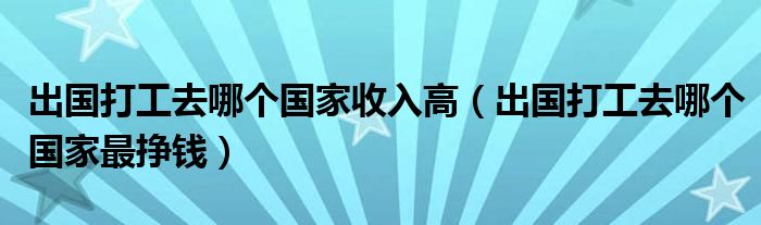 出国打工去哪个国家收入高（出国打工去哪个国家最挣钱）