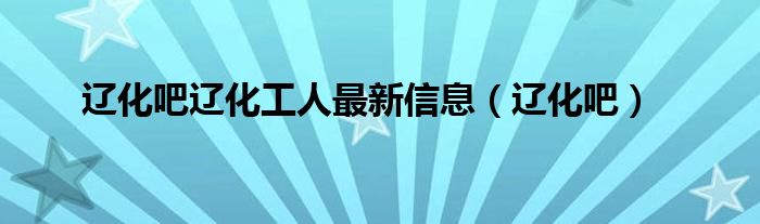 辽化吧辽化工人最新信息（辽化吧）