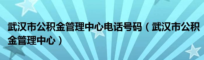 武汉市公积金管理中心电话号码（武汉市公积金管理中心）