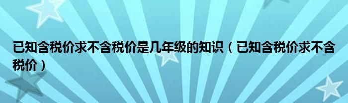 已知含税价求不含税价是几年级的知识（已知含税价求不含税价）