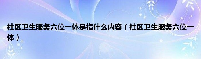 社区卫生服务六位一体是指什么内容（社区卫生服务六位一体）