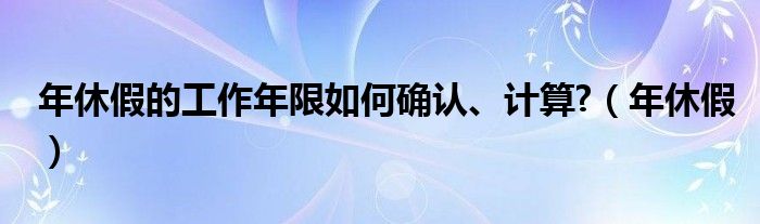 年休假的工作年限如何确认、计算?（年休假）