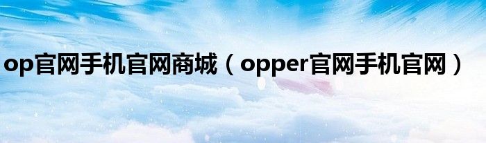 op官网手机官网商城（opper官网手机官网）