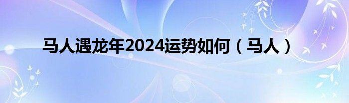 马人遇龙年2024运势如何（马人）