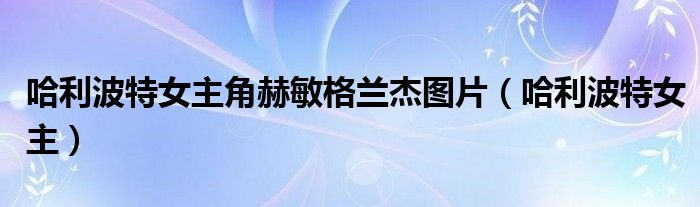 哈利波特女主角赫敏格兰杰图片（哈利波特女主）