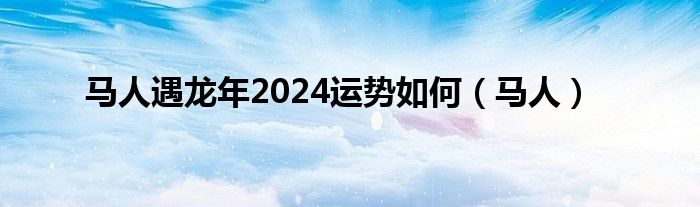 马人遇龙年2024运势如何（马人）